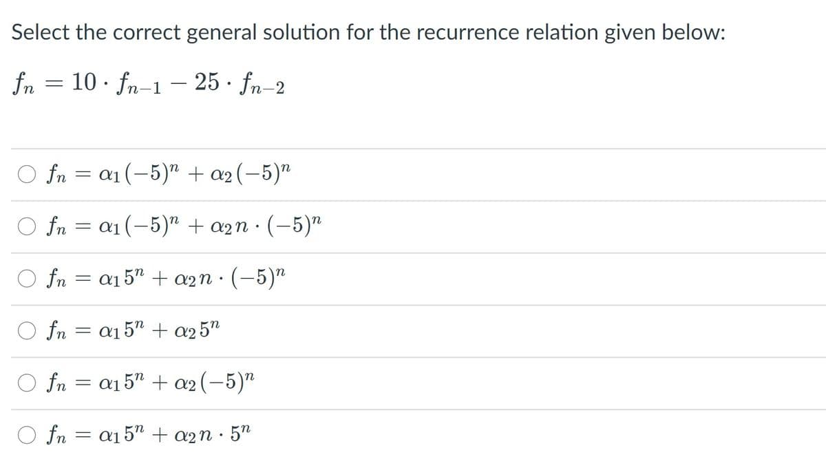 Select the correct general solution for the recurrence relation given below:
fn = 10 · fn-1 – 25 · fn-2
O fn = a1(-5)" + a2 (-5)"
O fn = a1(-5)" + a2n · (-5)"
O fn = a15" + a2n · (-5)"
O fn
= a1 5" + a2 5"
O
fn = a1 5" + a2(-5)"
O fn = a15" + a2n · 5"
