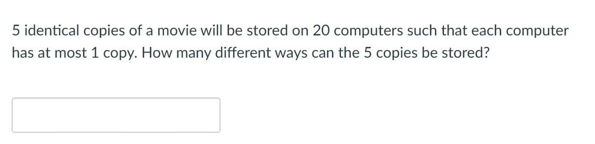 5 identical copies of a movie will be stored on 20 computers such that each computer
has at most 1 copy. How many different ways can the 5 copies be stored?
