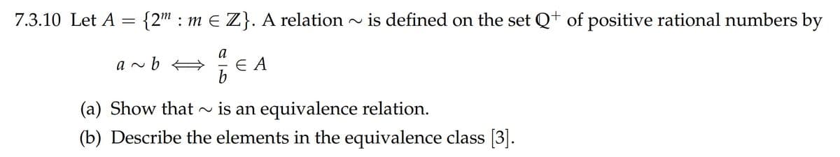 7.3.10 Let A = {2" : m E Z}. A relation ~ is defined on the set Q+ of positive rational numbers by
a
E A
b.
a ~ b A
(a) Show that ~ is an equivalence relation.
(b) Describe the elements in the equivalence class [3].
