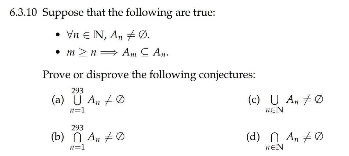 6.3.10 Suppose that the following are true:
• Vn E N, An # Ø.
• m > n= Am C An.
Prove or disprove the following conjectures:
293
(a) U An # Ø
(c) U An # Ø
n=1
nƐN
293
(b) N An # Ø
(d) N An #Ø
n=1
nƐN
