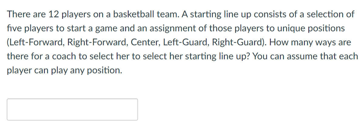 There are 12 players on a basketball team. A starting line up consists of a selection of
five players to start a game and an assignment of those players to unique positions
(Left-Forward, Right-Forward, Center, Left-Guard, Right-Guard). How many ways are
there for a coach to select her to select her starting line up? You can assume that each
player can play any position.
