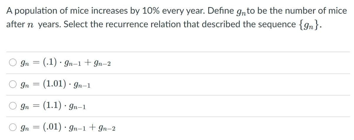 A population of mice increases by 10% every year. Define gnto be the number of mice
after n years. Select the recurrence relation that described the sequence {gn}.
In
(.1) · gn-1 + In-2
In
(1.01) · gn-1
O gn
(1.1) · gn-1
(.01) · gn-1 + gn-2
Yn =

