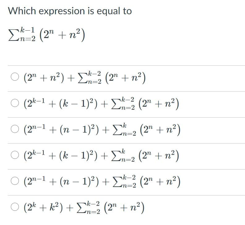 Which expression is equal to
k-1
n=2
E (2" + n²)
O (2" + n?) +D (2" + n²)
¬k-2
m3D2
O (2k-1 + (k – 1)?) + E (2" + n²)
n%3D2
(2" -1 + (n – 1)²) + E=2 (2" + n²)
n32
O (2k-1 + (k – 1)²) + E-2 (2" + n²)
O (2"-1 + (n – 1)²) + E3 (2" + n²)
nk-2
n=2
(2* + k² ) + E (2" + n²)
k-2
n=2
