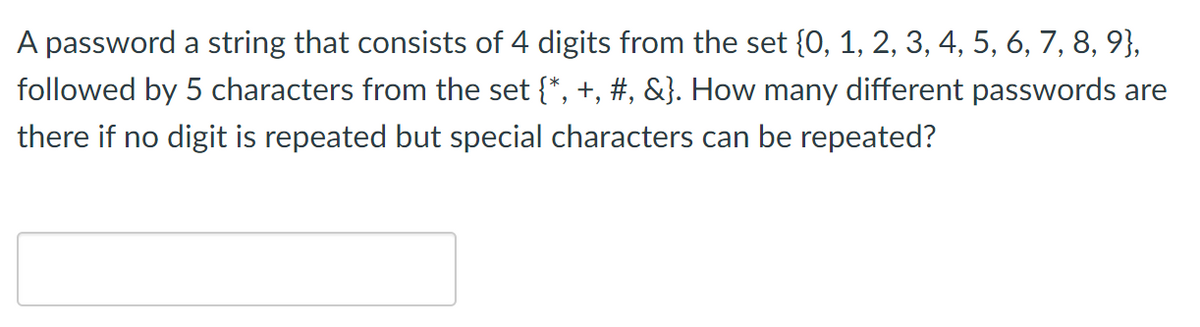 A password a string that consists of 4 digits from the set {0, 1, 2, 3, 4, 5, 6, 7, 8, 9},
followed by 5 characters from the set {*, +, #, &}. How many different passwords are
there if no digit is repeated but special characters can be repeated?
