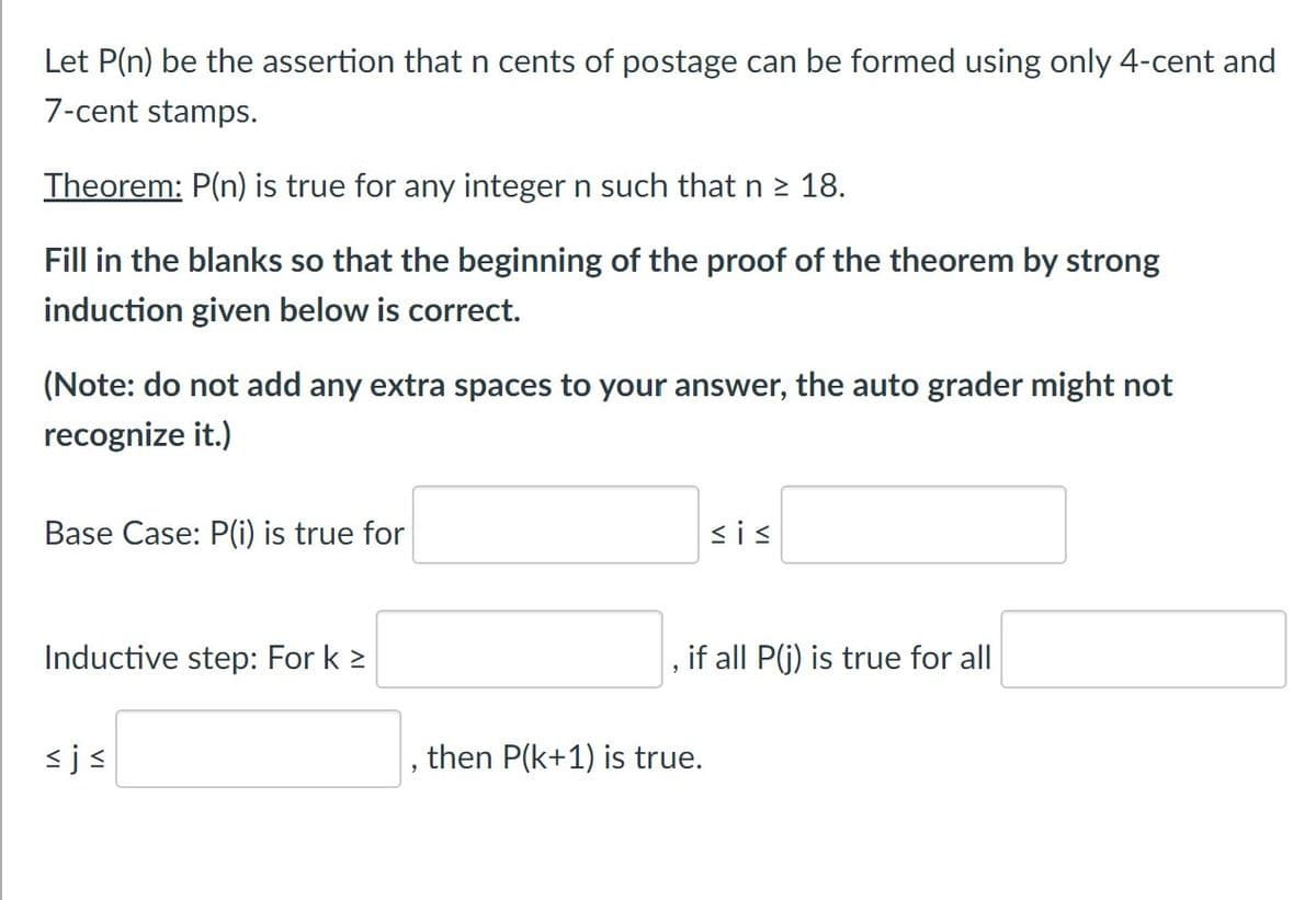 Let P(n) be the assertion that n cents of postage can be formed using only 4-cent and
7-cent stamps.
Theorem: P(n) is true for any integer n such that n 2 18.
Fill in the blanks so that the beginning of the proof of the theorem by strong
induction given below is correct.
(Note: do not add any extra spaces to your answer, the auto grader might not
recognize it.)
Base Case: P(i) is true for
<is
Inductive step: For k >
if all P(j) is true for all
<js
then P(k+1) is true.

