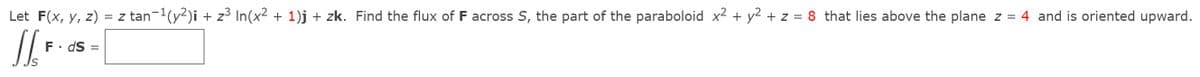 Let F(x, y, z) = z tan-(y2)i + z³ In(x2 + 1)j + zk. Find the flux of F across S, the part of the paraboloid x2 + y2 + z = 8 that lies above the plane z = 4 and is oriented upward.
F. dS =
