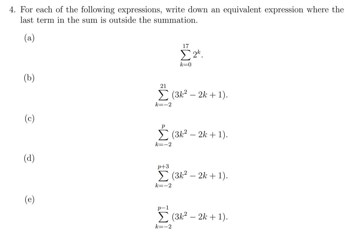 4. For each of the following expressions, write down an equivalent expression where the
last term in the sum is outside the summation.
(a)
17
E 2*.
k=0
(b)
21
E (3k2 – 2k + 1).
k=-2
(c)
E (3k2 – 2k +1).
k=-2
(d)
p+3
E (3k2 – 2k + 1).
k=-2
(e)
р-1
E (3k2 – 2k + 1).
-
k=-2
