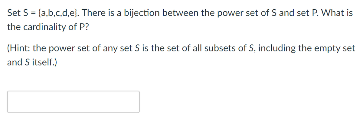 Set S = {a,b,c,d,e}. There is a bijection between the power set of S and set P. What is
the cardinality of P?
(Hint: the power set of any set S is the set of all subsets of S, including the empty set
and S itself.)
