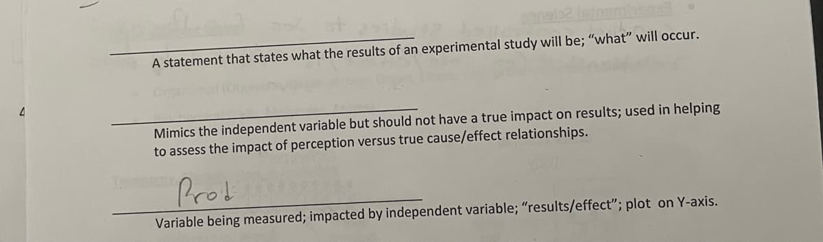 A statement that states what the results of an experimental study will be; "what" will occur.
Mimics the independent variable but should not have a true impact on results; used in helping
to assess the impact of perception versus true cause/effect relationships.
Prob
Variable being measured; impacted by independent variable; "results/effect"; plot on Y-axis.
