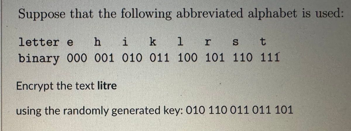 Suppose that the following abbreviated alphabet is used:
letter e hi k 1 r S
t
binary 000 001 010 011 100 101 110 111
Encrypt the text litre
using the randomly generated key: 010 110 011 011 101