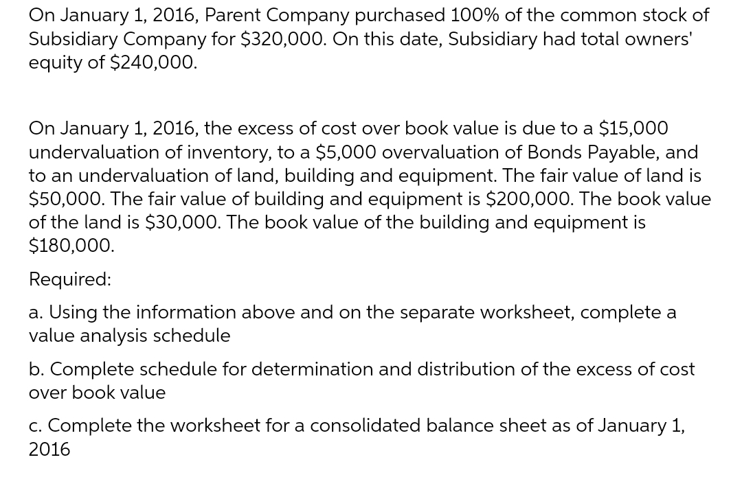 On January 1, 2016, Parent Company purchased 100% of the common stock of
Subsidiary Company for $320,000. On this date, Subsidiary had total owners'
equity of $240,000.
On January 1, 2016, the excess of cost over book value is due to a $15,000
undervaluation of inventory, to a $5,000 overvaluation of Bonds Payable, and
to an undervaluation of land, building and equipment. The fair value of land is
$50,000. The fair value of building and equipment is $200,000. The book value
of the land is $30,000. The book value of the building and equipment is
$180,000.
Required:
a. Using the information above and on the separate worksheet, complete a
value analysis schedule
b. Complete schedule for determination and distribution of the excess of cost
over book value
c. Complete the worksheet for a consolidated balance sheet as of January 1,
2016