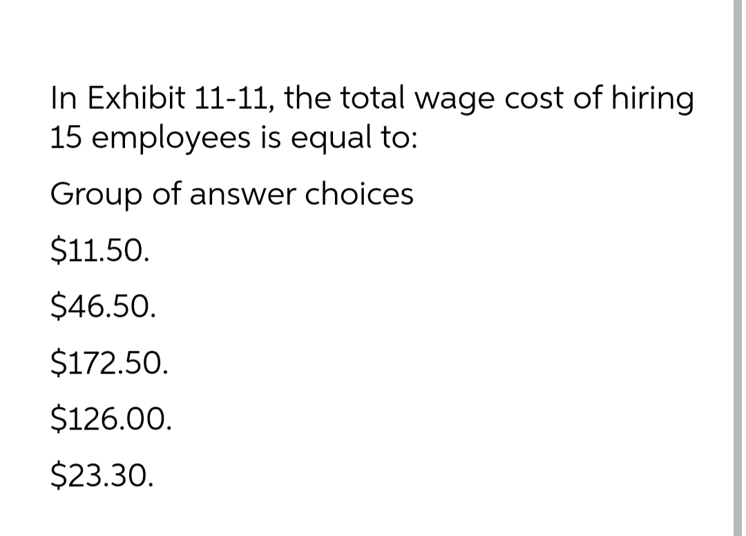 In Exhibit 11-11, the total wage cost of hiring
15 employees is equal to:
Group of answer choices
$11.50.
$46.50.
$172.50.
$126.00.
$23.30.