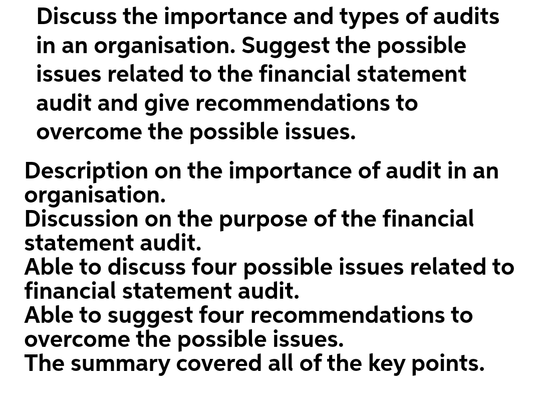 Discuss the importance and types of audits
in an organisation. Suggest the possible
issues related to the financial statement
audit and give recommendations to
overcome the possible issues.
on the importance of audit in an
Description
organisation.
Discussion on the purpose of the financial
statement audit.
Able to discuss four possible issues related to
financial statement audit.
Able to suggest four recommendations to
overcome the possible issues.
The summary covered all of the key points.