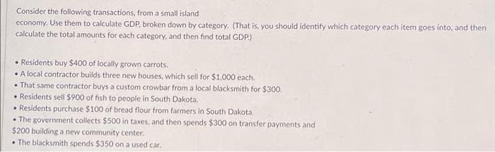 Consider the following transactions, from a small island
economy. Use them to calculate GDP, broken down by category. (That is, you should identify which category each item goes into, and then
calculate the total amounts for each category, and then find total GDP.)
• Residents buy $400 of locally grown carrots.
A local contractor builds three new houses, which sell for $1,000 each.
• That same contractor buys a custom crowbar from a local blacksmith for $300.
• Residents sell $900 of fish to people in South Dakota.
Residents purchase $100 of bread flour from farmers in South Dakota.
• The government collects $500 in taxes, and then spends $300 on transfer payments and
$200 building a new community center.
• The blacksmith spends $350 on a used car.