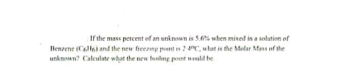 If the mass percent of an unknown is 5.6% when mixed in a solution of
Benzene (C6H6) and the new freezing point is 2.40C, what is the Molar Mass of the
unknown? Calculate what the new boiling point would be.