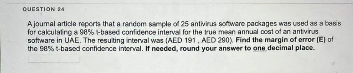 QUESTION 24
A journal article reports that a random sample of 25 antivirus software packages was used as a basis
for calculating a 98% t-based confidence interval for the true mean annual cost of an antivirus
software in UAE. The resulting interval was (AED 191, AED 290). Find the margin of error (E) of
the 98% t-based confidence interval. If needed, round your answer to one decimal place.