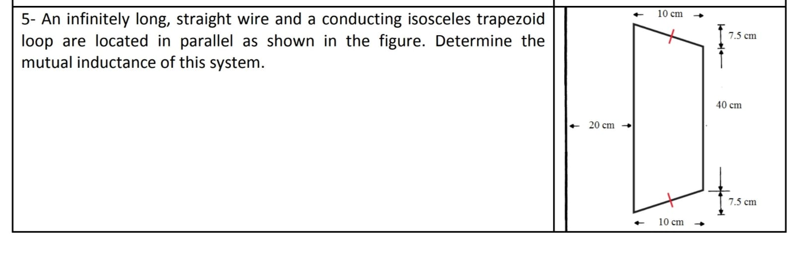 10 cm
5- An infinitely long, straight wire and a conducting isosceles trapezoid
loop are located in parallel as shown in the figure. Determine the
mutual inductance of this system.
7.5 cm
40 cm
20 cm
7.5 cm
10 cm

