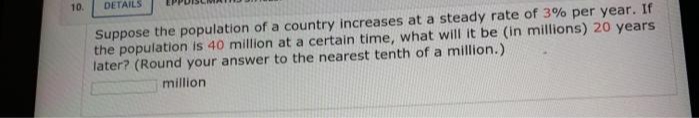 10.
DETAILS
Suppose the population of a country increases at a steady rate of 3% per year. If
the population is 40 million at a certain time, what will it be (in millions) 20 years
later? (Round your answer to the nearest tenth of a million.)
million
