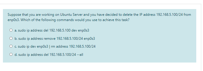 Suppose that you are working on Ubuntu Server and you have decided to delete the IP address 192.168.5.100/24 from
enpos3. Which of the following commands would you use to achieve this task?
O a. sudo ip address del 192.168.5.100 dev enpos3
O b. sudo ip address remove 192.168.5.100/24 enpos3
O c. sudo ip dev enpOs3 | rm address 192.168.5.100/24
O d. sudo ip address del 192.168.5.100/24 --all
