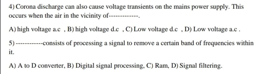 4) Corona discharge can also cause voltage transients on the mains power supply. This
occurs when the air in the vicinity of----
A) high voltage a.c , B) high voltage d.c , C) Low voltage d.c , D) Low voltage a.c.
