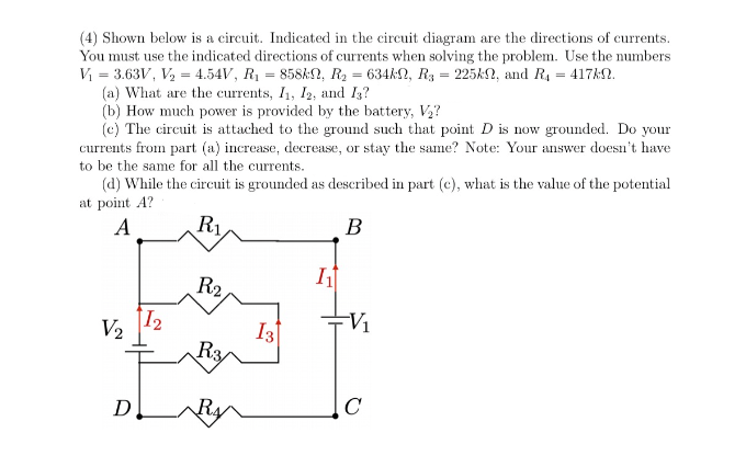 (4) Shown below is a circuit. Indicated in the circuit diagram are the directions of currents.
You must use the indicated directions of currents when solving the problem. Use the numbers
V = 3.63V, V2 = 4.54V, R1 = 858&N, R2 = 634kN, R3 = 225KN, and R, = 417&N.
(a) What are the currents, I1, I2, and I3?
(b) How much power is provided by the battery, V,?
(c) The circuit is attached to the ground such that point D is now grounded. Do your
currents from part (a) increase, decrease, or stay the same? Note: Your answer doesn't have
to be the same for all the currents.
(d) While the circuit is grounded as described in part (c), what is the value of the potential
at point A?
A
R1
B
R2
V2
12
I3
V1
Ra
D
C
