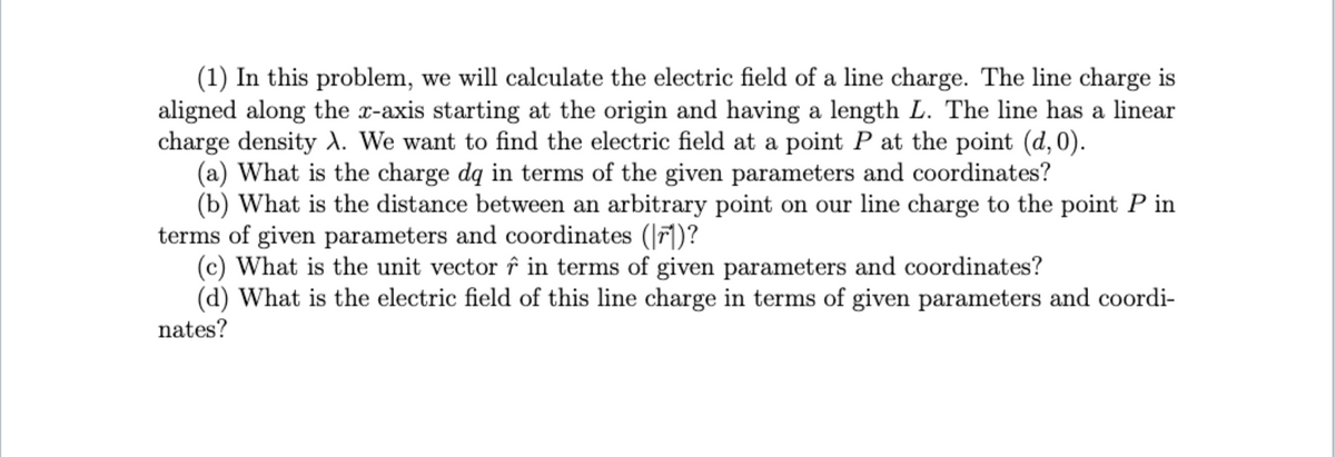 (1) In this problem, we will calculate the electric field of a line charge. The line charge is
aligned along the x-axis starting at the origin and having a length L. The line has a linear
charge density ). We want to find the electric field at a point P at the point (d,0).
(a) What is the charge dq in terms of the given parameters and coordinates?
(b) What is the distance between an arbitrary point on our line charge to the point P in
terms of given parameters and coordinates (|r])?
(c) What is the unit vector î in terms of given parameters and coordinates?
(d) What is the electric field of this line charge in terms of given parameters and coordi-
nates?
