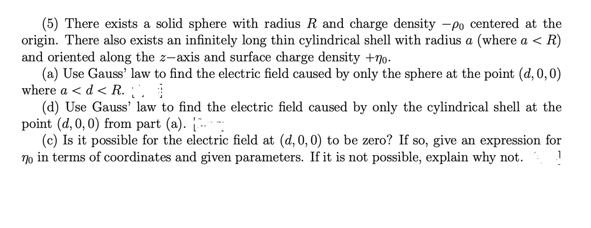 (5) There exists a solid sphere with radius R and charge density -po centered at the
origin. There also exists an infinitely long thin cylindrical shell with radius a (where a < R)
and oriented along the
(a) Use Gauss' law to find the electric field caused by only the sphere at the point (d, 0,0)
where a < d < R. ', :
(d) Use Gauss' law to find the electric field caused by only the cylindrical shell at the
point (d, 0, 0) from part (a). [.
(c) Is it possible for the electric field at (d, 0, 0) to be zero? If so, give an expression for
no in terms of coordinates and given parameters. If it is not possible, explain why not.
-axis and surface charge density +7o.
