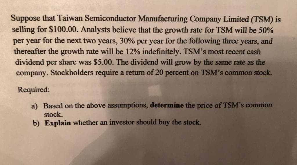 Suppose that Taiwan Semiconductor Manufacturing Company Limited (TSM) is
selling for $100.00. Analysts believe that the growth rate for TSM will be 50%
per year for the next two years, 30% per year for the following three years, and
thereafter the growth rate will be 12% indefinitely. TSM's most recent cash
dividend per share was $5.00. The dividend will grow by the same rate as the
company. Stockholders require a return of 20 percent on TSM's common stock.
Required:
a) Based on the above assumptions, determine the price of TSM's common
stock.
b) Explain whether an investor should buy the stock.