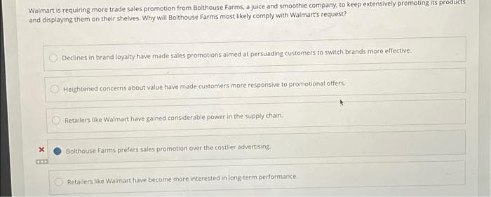 Walmart is requiring more trade sales promotion from Bolthouse Farms, a juice and smoothie company, to keep extensively promoting its products
and displaying them on their shelves. Why will Bolthouse Farms most likely comply with Walmart's request?
Declines in brand loyalty have made sales promotions aimed at persuading customers to switch brands more effective.
Heightened concerns about value have made customers more responsive to promotional offers.
Retailers like Walmart have gained considerable power in the supply chain.
Bolthouse Farms prefers sales promotion over the costiler advertising.
Retailers like Walmart have become more interested in long-term performance.
