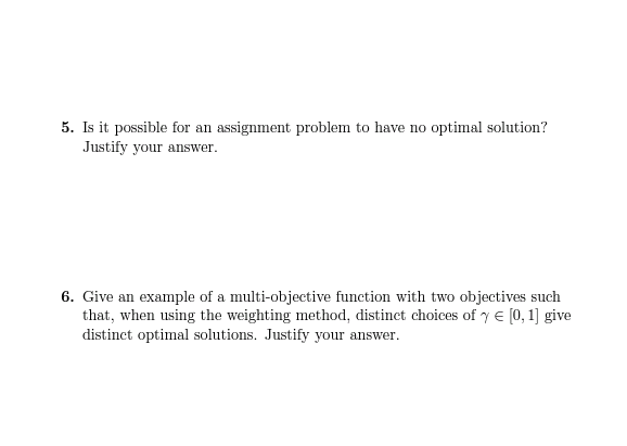 5. Is it possible for an assignment problem to have no optimal solution?
Justify your answer.
6. Give an example of a multi-objective function with two objectives such
that, when using the weighting method, distinct choices of 7 € [0, 1] give
distinct optimal solutions. Justify your answer.