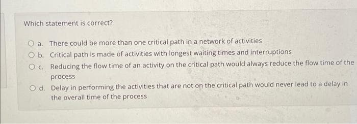 Which statement is correct?
O a.
There could be more than one critical path in a network of activities
O b.
Critical path is made of activities with longest waiting times and interruptions
Oc.
Reducing the flow time of an activity on the critical path would always reduce the flow time of the
process
Od.
Delay in performing the activities that are not on the critical path would never lead to a delay in
the overall time of the process
