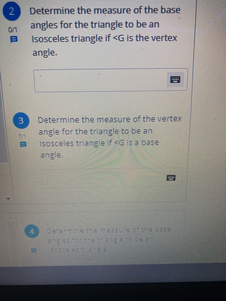 Determine the measure of the base
angles for the triangle to be an
Isosceles triangle if <G is the vertex
0/1
angle.
Determine the measure of the vertex
angle for the triangle to be an
isosceles triangle if <G is a base
angle.
Determine the measure of the base
angles for the triangle to be an
2.
