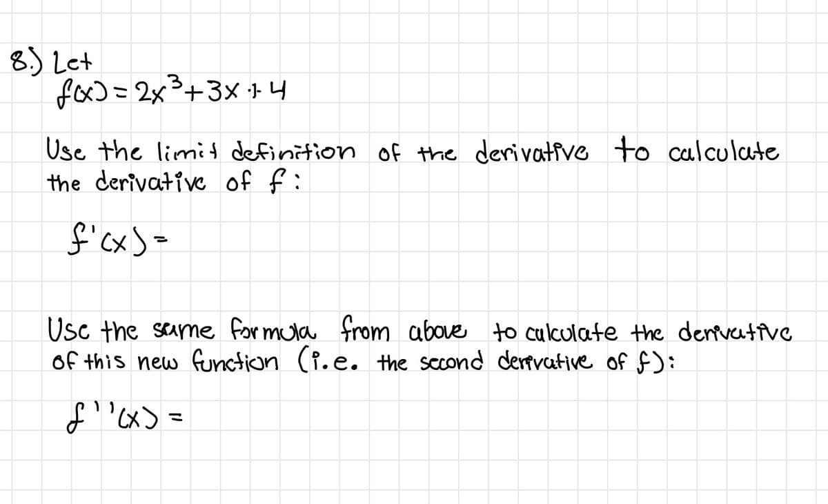 8.) Let
fox)=2x³+3x 14
Use the limid definition of the derivative to calculate
the derivative of f:
f'cx)=
Usc the same for mula from above to culkulate the dertvetive
of this new function (P.e.
the sccond dertvative of f):
