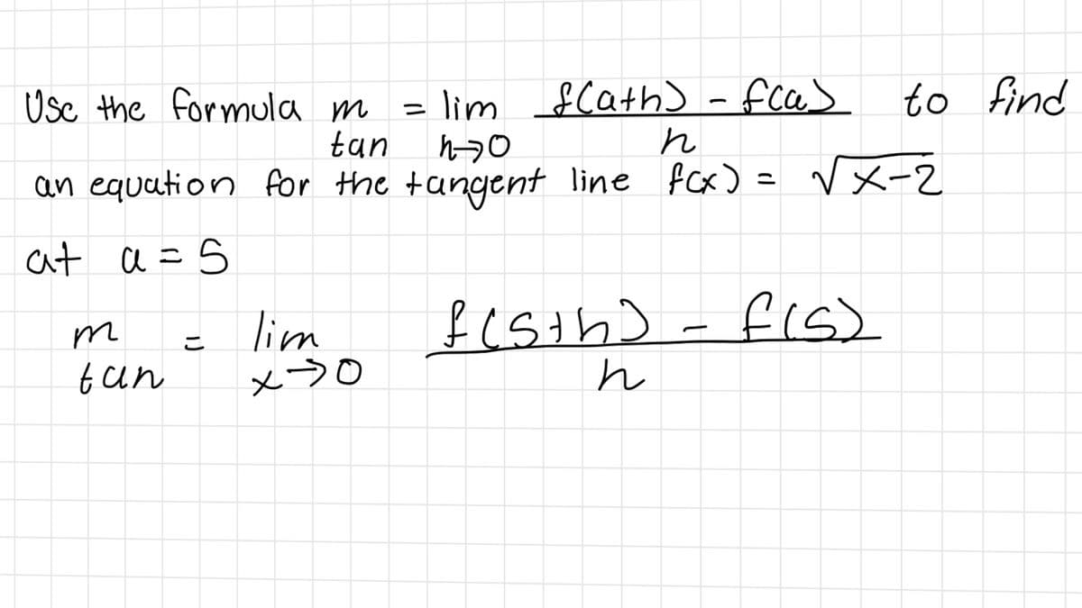 Usc the formula m
= lim $Cath) - fca>
tan
to find
an equation for the tangent line fcx) = Vx-2
at a =5
fis)
lim
x>0
こ
t an
