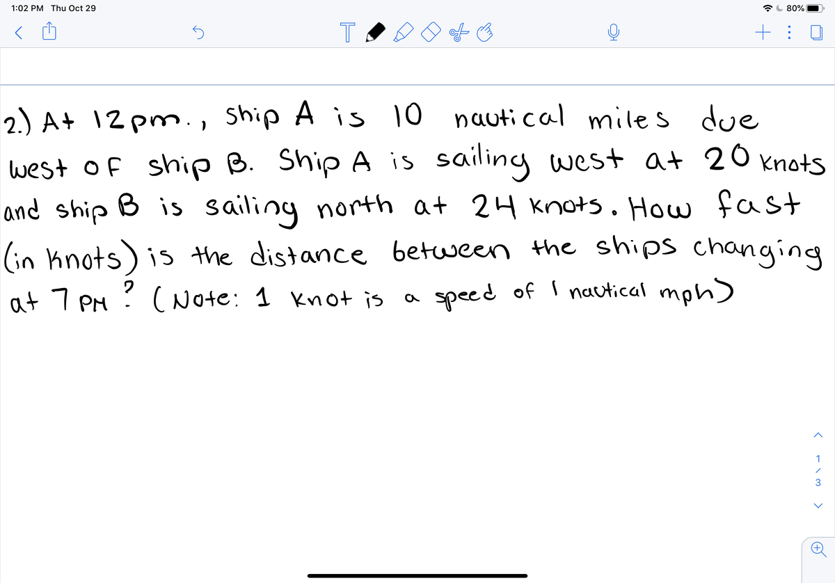 1:02 PM Thu Oct 29
80%
T
2.) A+ 12 pm., ship A is 10 nautical miles due
west of ship B. Ship A is sailing west at 20 knots
and ship B is sailing north at 24 Knots. How fast
(in knots) is the distance between the ships changing
speed of I nautical mph)
at 7 PM ?
(Note: 1 Knot is
a
1
く-\ >
