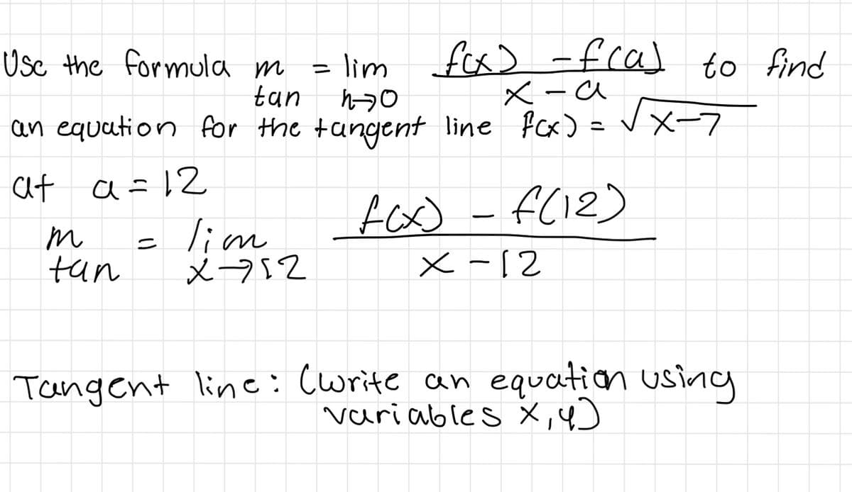 lim fox) -fcal to find
X -a
Usc the formula m
%3D
tan
an equation for the tangent line fcx) =V X-7
at a=12
m
tun
= lim
x-752
fox) - f(12)
x -12
|
Tangent line: (write an equation using
variables x,4)
