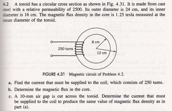 4.2 A toroid has a circular cross section as shown in Fig. 4.31. It is made from cast
steel with a relative permeability of 2500. Its outer diameter is 24 cm, and its inner
diameter is 16 cm. The magnetic flux density in the core is 1.25 tesla measured at the
mean diameter of the toroid.
250 turns
8 cm
12 cm
FIGURE 4.31 Magnetic circuit of Problem 4.2.
a. Find the current that must be supplied to the coil, which consists of 250 turns.
b. Determine the magnetic flux in the core.
c. A 10-mm air gap is cut across the toroid. Determine the current that must
be supplied to the coil to produce the same value of magnetic flux density as in
part (a).