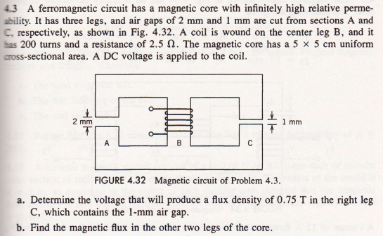 4.3 A ferromagnetic circuit has a magnetic core with infinitely high relative perme-
ability. It has three legs, and air gaps of 2 mm and 1 mm are cut from sections A and
C, respectively, as shown in Fig. 4.32. A coil is wound on the center leg B, and it
has 200 turns and a resistance of 2.5 . The magnetic core has a 5 x 5 cm uniform
cross-sectional area. A DC voltage is applied to the coil.
2 mm
T
A
B
o
→+
1 mm.
FIGURE 4.32 Magnetic circuit of Problem 4.3.
a. Determine the voltage that will produce a flux density of 0.75 T in the right leg
C, which contains the 1-mm air gap.
b. Find the magnetic flux in the other two legs of the core.