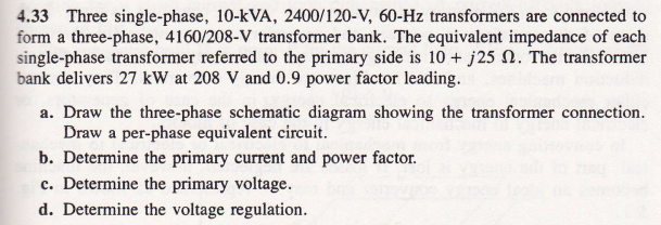 4.33 Three single-phase, 10-kVA, 2400/120-V, 60-Hz transformers are connected to
form a three-phase, 4160/208-V transformer bank. The equivalent impedance of each
single-phase transformer referred to the primary side is 10+ j25 . The transformer
bank delivers 27 kW at 208 V and 0.9 power factor leading.
a. Draw the three-phase schematic diagram showing the transformer connection.
Draw a per-phase equivalent circuit.
b. Determine the primary current and power factor.
c. Determine the primary voltage.
d. Determine the voltage regulation.
