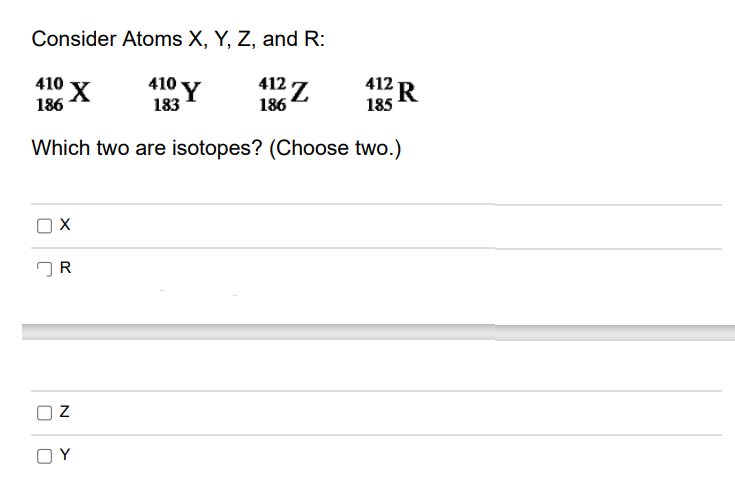 Consider Atoms X, Y, Z, and R:
412 Z
412 R
410 Y
410 y
186
186
185
183
Which two are isotopes? (Choose two.)
