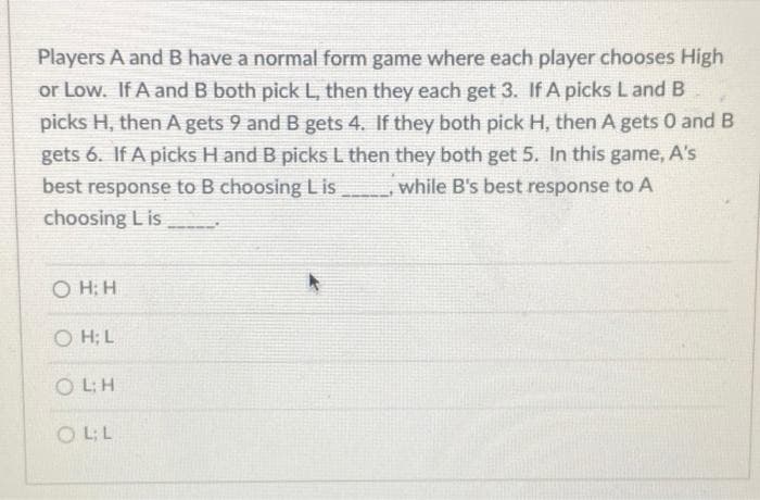 Players A and B have a normal form game where each player chooses High
or Low. If A and B both pick L, then they each get 3. If A picks Land B
picks H, then A gets 9 and B gets 4. If they both pick H, then A gets 0 and B
gets 6. If A picks H and B picks L then they both get 5. In this game, A's
while B's best response to A
best response to B choosing Lis
choosing L is
O H; H
O H; L
O L:H
O L:L
