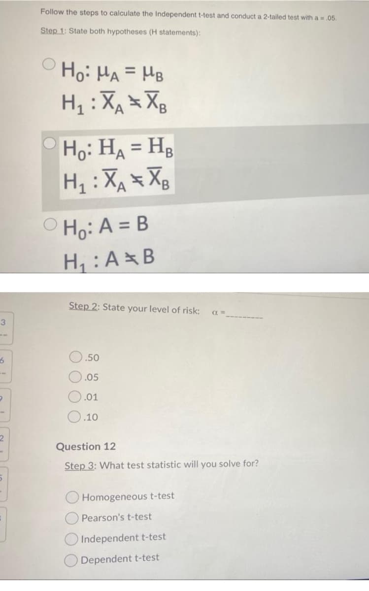 Follow the steps to calculate the Independent t-test and conduct a 2-tailed test with a = .05.
Step 1: State both hypotheses (H statements):
Ho: HA = HB
%3D
H, :XA Xg
Ho: HA = Hg
H : XA XB
O Ho: A = B
H: A B
Step 2: State your level of risk:
3.
.50
.05
.01
.10
2.
Question 12
Step 3: What test statistic will you solve for?
Homogeneous t-test
Pearson's t-test
Independent t-test
Dependent t-test
