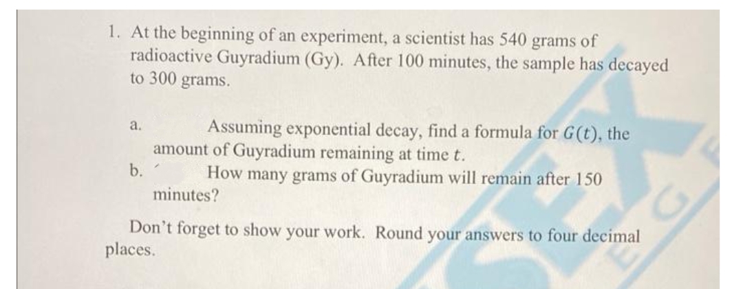 1. At the beginning of an experiment, a scientist has 540 grams of
radioactive Guyradium (Gy). After 100 minutes, the sample has decayed
to 300 grams.
Assuming exponential decay, find a formula for G(t), the
a.
amount of Guyradium remaining at time t.
b.
How many grams of Guyradium will remain after 150
minutes?
Don't forget to show your work. Round your answers to four decimal
places.
