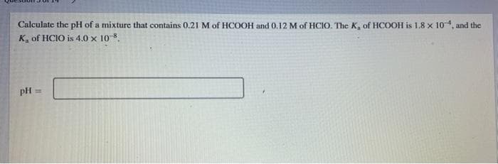 Calculate the pH of a mixture that contains 0.21 M of HCOOH and 0.12 M of HCIO. The K, of HCOOH is 1.8 x 104, and the
K, of HCIO is 4.0 x 10-8.
pH =
