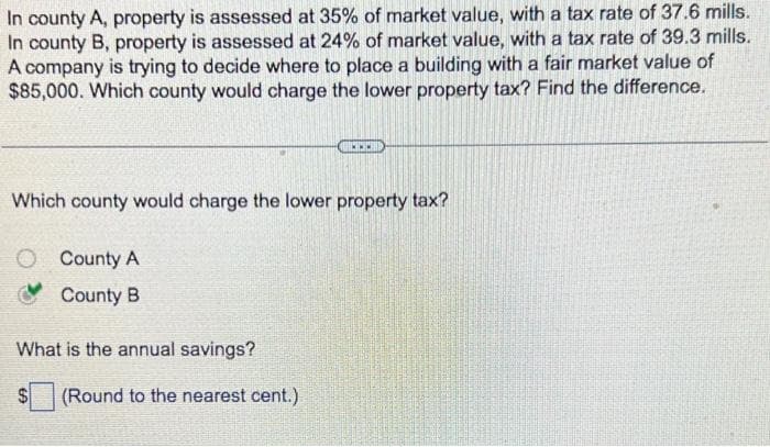 In county A, property is assessed at 35% of market value, with a tax rate of 37.6 mills.
In county B, property is assessed at 24% of market value, with a tax rate of 39.3 mills.
A company is trying to decide where to place a building with a fair market value of
$85,000. Which county would charge the lower property tax? Find the difference.
Which county would charge the lower property tax?
County A
County B
What is the annual savings?
(Round to the nearest cent.)
