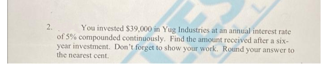 2.
You invested $39,000 in Yug Industries at an annual interest rate
of 5% compounded continuously. Find the amount received after a six-
year investment. Don't forget to show your work. Round your answer to
the nearest cent.
