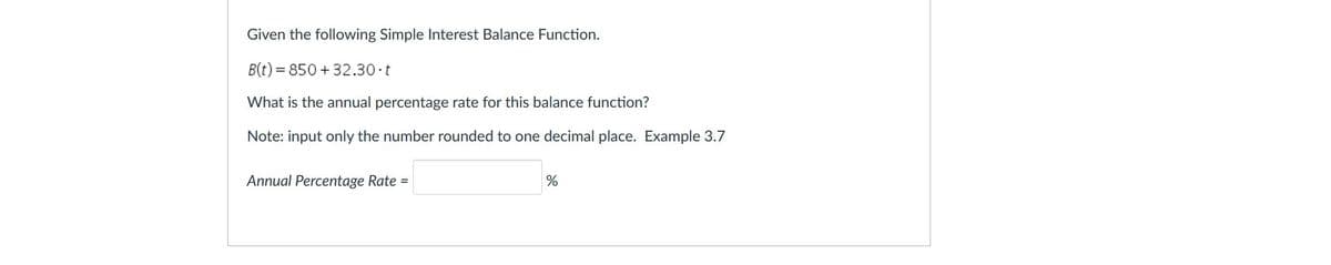 Given the following Simple Interest Balance Function.
B(t) = 850 + 32.30 t
What is the annual percentage rate for this balance function?
Note: input only the number rounded to one decimal place. Example 3.7
Annual Percentage Rate =
