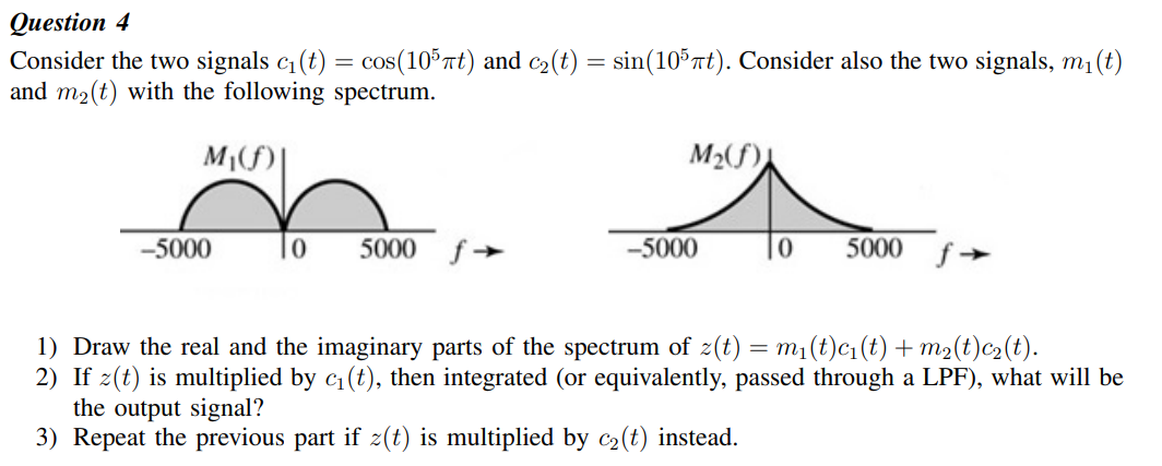 Оиestion 4
Consider the two signals c1(t) = cos(105nt) and c2(t) = sin(10 nt). Consider also the two signals, m1(t)
and m2(t) with the following spectrum.
M2(f)
-5000
5000
-5000
5000
1) Draw the real and the imaginary parts of the spectrum of z(t) = m1(t)c1(t) + m2(t)c2(t).
2) If z(t) is multiplied by c1 (t), then integrated (or equivalently, passed through a LPF), what will be
the output signal?
3) Repeat the previous part if z(t) is multiplied by c2(t) instead.
