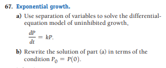 67. Exponential growth.
a) Use separation of variables to solve the differential-
equation model of uninhibited growth,
dP
= kP.
dt
b) Rewrite the solution of part (a) in terms of the
condition P, = P(0).
