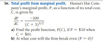 56. Total profit from marginal profit. Hanna's Hat Com-
pany's marginal profit, P, as a function of its total cost,
C, is given by
dP
-200
dC (C + 3)3/2"
a) Find the profit function, P(C), if P = $10 when
C = $61.
b) At what cost will the firm break even (P = 0)?
